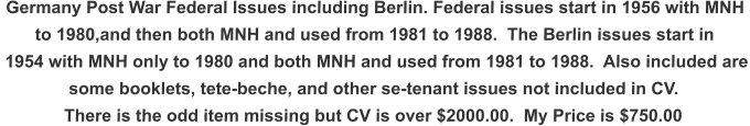 Germany Post War Federal Issues including Berlin. Federal issues start in 1956 with MNH  to 1980,and then both MNH and used from 1981 to 1988.  The Berlin issues start in  1954 with MNH only to 1980 and both MNH and used from 1981 to 1988.  Also included are some booklets, tete-beche, and other se-tenant issues not included in CV. There is the odd item missing but CV is over $2000.00.  My Price is $750.00